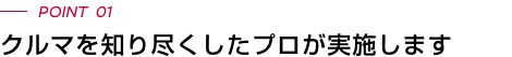 POINT 01 クルマを知り尽くしたプロが実施します