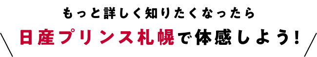 もっと詳しく知りたくなったら日産プリンス札幌で体感しよう!