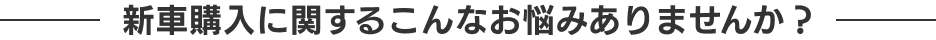 新車購入に関するこんなお悩みありませんか？
