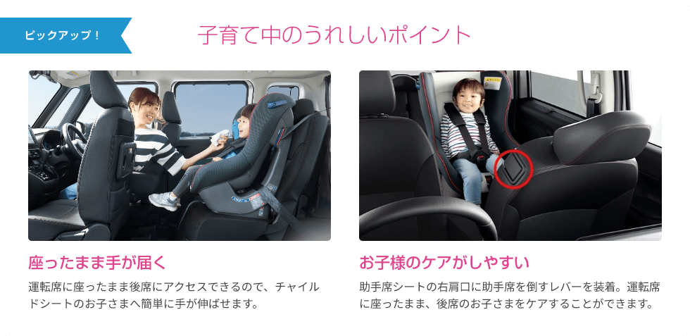 ピックアップ！ 子育て中のうれしいポイント 座ったまま手が届く 運転席に座ったまま後席にアクセスできるので、チャイルドシートのお子さまへ簡単に手が伸ばせます。 お子様のケアがしやすい 助手席シートの右肩口に助手席を倒すレバーを装着。運転席に座ったまま、後席のお子さまをケアすることができます。