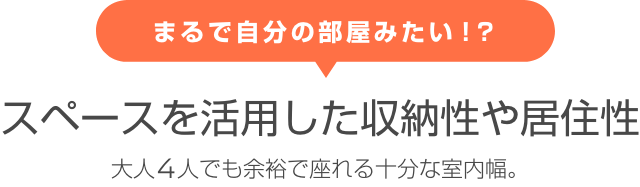 まるで自分の部屋みたい！？ スペースを活用した収納性や居住性 大人4人でも余裕で座れる十分な室内幅。