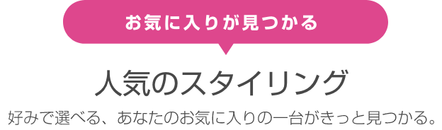 お気に入りが見つかる 人気のスタイリング 好みで選べる、あなたのお気に入りの一台がきっと見つかる。 