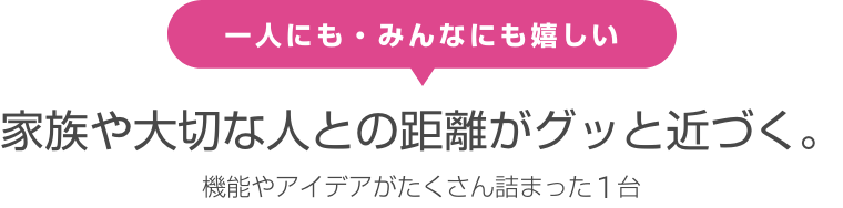 一人にも・みんなにも嬉しい 家族や大切な人との距離がグッと近づく。機能やアイデアがたくさん詰まった1台