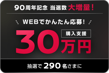 90周年記念 当選数大増量! WEBでかんたん応募! 購入支援30万円