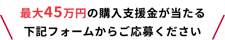 最大45万円の購入支援金が当たる 下記フォームからご応募ください