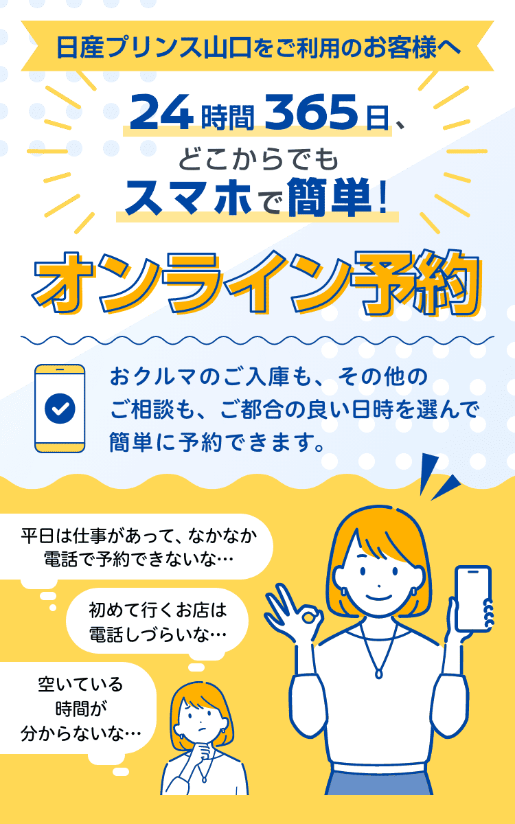 日産プリンス山口をご利用のお客様へ｜24時間365日、どこからでもスマホで簡単! オンライン予約｜おクルマのご入庫も、その他のご相談も、ご都合の良い日時を選んで簡単に予約できます。｜平日は仕事があって、なかなか電話で予約できないな…｜初めて行くお店は電話しづらいな…｜空いている時間が分からないな…