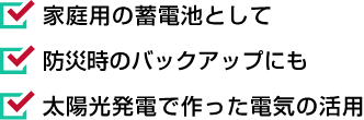家庭用の蓄電池として 防災時のバックアップにも 太陽光発電で作った電気の活用