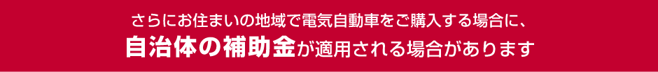 さらにお住まいの地域で電気自動車をご購入する場合に、自治体の補助金が適用される場合があります