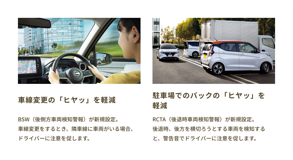 NEW! 車線変更の「ヒヤッ」を軽減 BSW（後側方車両検知警報）が新規設定。車線変更をするとき、隣車線に車両がいる場合、ドライバーに注意を促します。/ NEW! 駐車場でのバックの「ヒヤッ」を軽減 RCTA（後退時車両検知警報）が新規設定。後退時、後方を横切ろうとする車両を検知すると、警告音でドライバーに注意を促します。