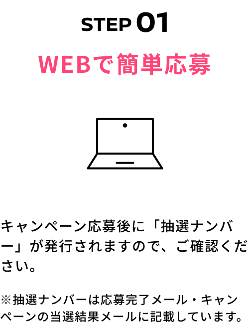 STEP01 WEBで簡単応募 キャンペーン応募後に「抽選ナンバー」が発行されますので、ご確認ください。※抽選ナンバーは応募完了メール・キャンペーンの当選結果メールに記載しています。