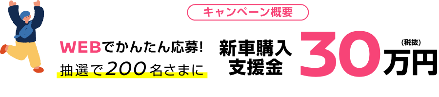 キャンペーン概要 WEBでかんたん応募!抽選で200名さまに新車購入支援金30万円