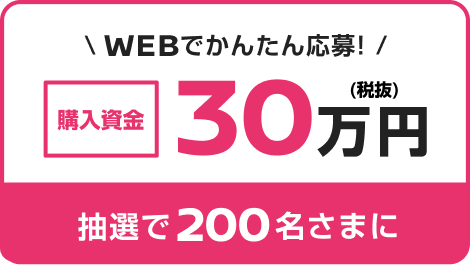 WEBでかんたん応募! 購入資金30万円 抽選で200名さまに