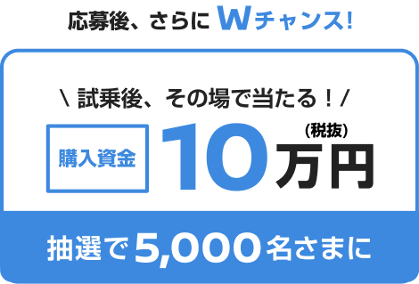 応募後、さらにWチャンス! 試乗後、その場で当たる！購入資金10万円 抽選で5,000名さまに