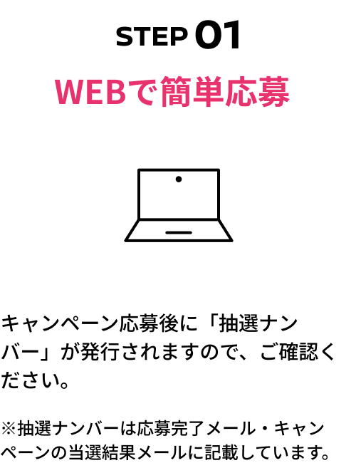 STEP01 WEBで簡単応募 キャンペーン応募後に「抽選ナンバー」が発行されますので、ご確認ください。※抽選ナンバーは応募完了メール・キャンペーンの当選結果メールに記載しています。