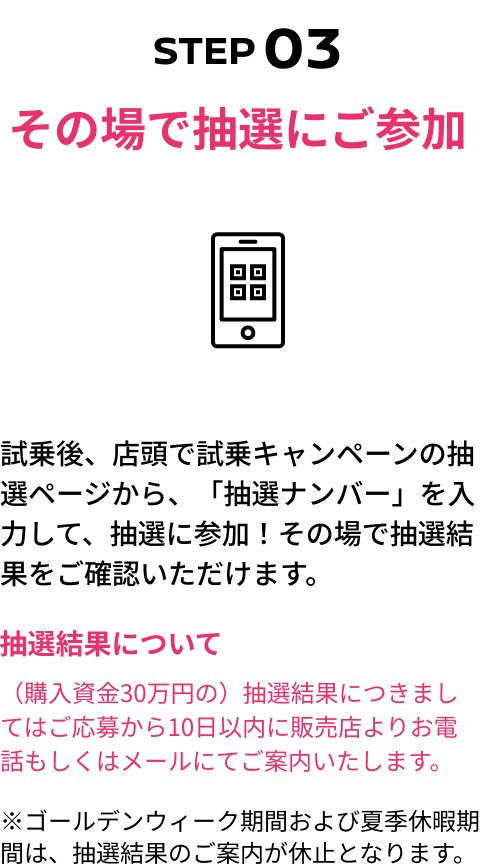 STEP03 その場で抽選にご参加 試乗後、店頭で試乗キャンペーンの抽選ページから、「抽選ナンバー」を入力して、抽選に参加！その場で抽選結果をご確認いただけます。抽選結果について（購入資金30万円の）抽選結果につきましてはご応募から10日以内に販売店よりお電話もしくはメールにてご案内いたします。※ゴールデンウィーク期間および夏季休暇期間は、抽選結果のご案内が休止となります。