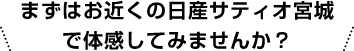 まずはお近くの日産サティオ宮城で体感してみませんか？