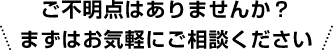 ご不明点はありませんか？まずはお気軽にご相談ください