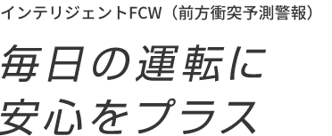 インテリジェントFCW（前方衝突予測警報） 毎日の運転に安心をプラス