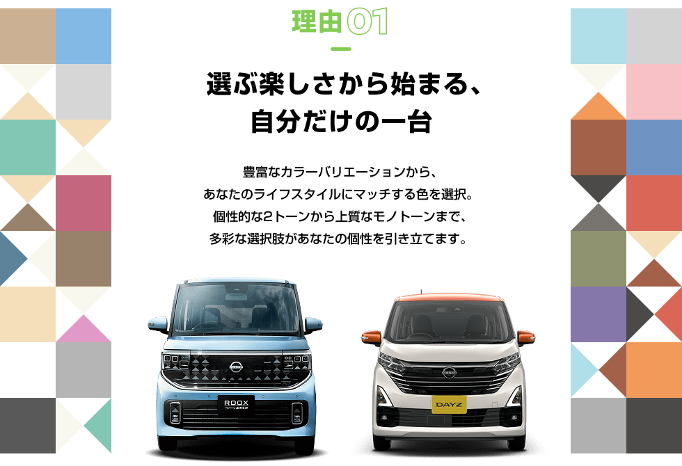 理由01 選ぶ楽しさから始まる、自分だけの一台 豊富なカラーバリエーションから、あなたのライフスタイルにマッチする色を選択。個性的な2トーンから上質なモノトーンまで、多彩な選択肢があなたの個性を引き立てます。