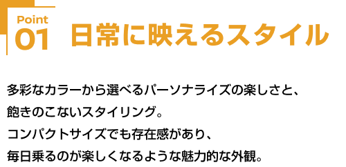 Point01 日常に映えるスタイル 多彩なカラーから選べるパーソナライズの楽しさと、飽きのこないスタイリング。コンパクトサイズでも存在感があり、毎日乗るのが楽しくなるような魅力的な外観。