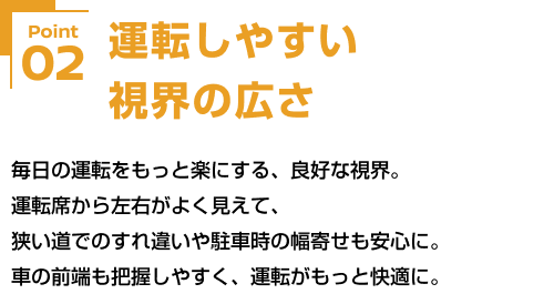 Point02 運転しやすい視界の広さ 毎日の運転をもっと楽にする、良好な視界。運転席から左右がよく見えて、狭い道でのすれ違いや駐車時の幅寄せも安心に。車の前端も把握しやすく、運転がもっと快適に。
