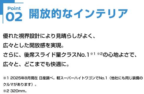 Point02 開放的なインテリア 優れた視界設計により見晴らしがよく、広々とした開放感を実現。さらに、後席スライド量クラスNo.1※1 ※2の心地よさで、広々と、どこまでも快適に。※1 2025年8月現在 日産調べ。軽スーパーハイトワゴンでNo.1（他社にも同じ装備のクルマがあります）。※2 320mm。