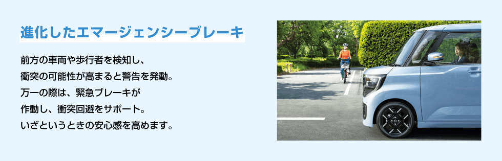 進化したエマージェンシーブレーキ 前方の車両や歩行者を検知し、衝突の可能性が高まると警告を発動。万一の際は、緊急ブレーキが作動し、衝突回避をサポート。いざというときの安心感を高めます。