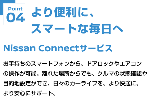 Point04 より便利に、スマートな毎日へ Nissan Connectサービス お手持ちのスマートフォンから、ドアロックやエアコンの操作が可能。離れた場所からでも、クルマの状態確認や目的地設定ができ、日々のカーライフを、より快適に、より安心にサポート。