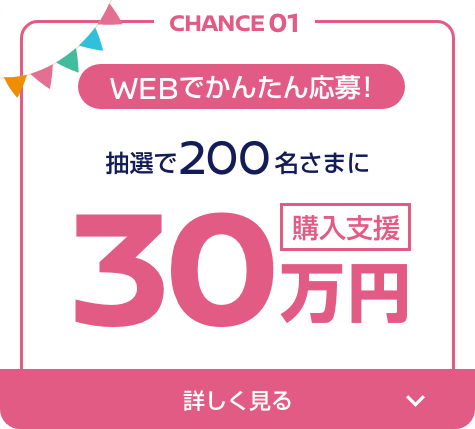 CHANCE01 WEBでかんたん応募! 抽選で200名さまに30万円購入支援