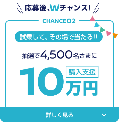 CHANCE02 試乗して、その場で当たる!! 抽選で4,500名さまに10万円購入支援
