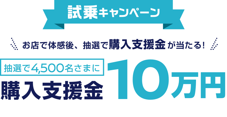 CHANCE 02 試乗キャンペーンお店で体感後、抽選で購入支援金が当たる! 抽選で4,500名さまに購入支援金10万円