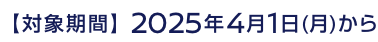 【対象期間】2025年4月1日(月)から