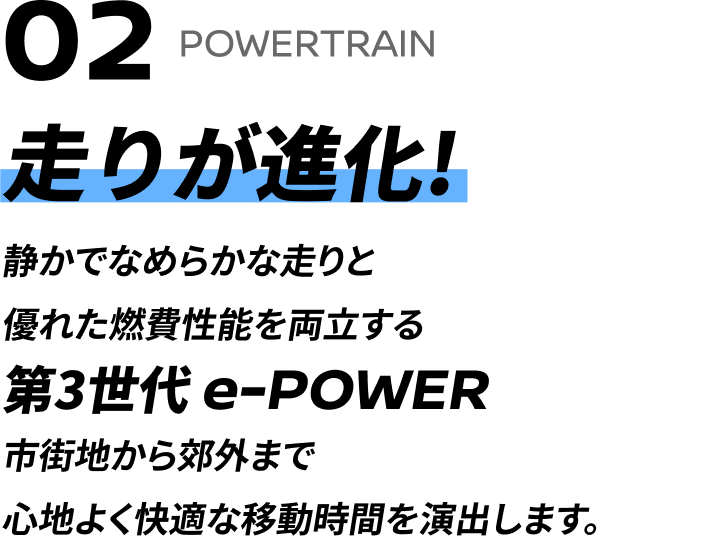 02 POWERTRAIN 走りが進化！静かでなめらかな走りと優れた燃費性能を両立する第3世代 e-POWER 市街地から郊外まで心地よく快適な移動時間を演出します。
