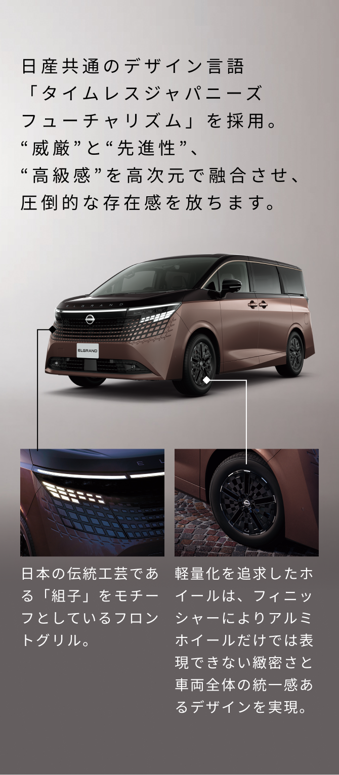 日産共通のデザイン言語「タイムレスジャパニーズフューチャリズム」を採用。威厳と先進性、高級感を高次元で融合させ、圧倒的な存在感を放ちます。日本の伝統工芸である「組子」をモチーフとしているフロントグリル。軽量化を追求したホイールは、フィニッシャーによりアルミホイールだけでは表現できない緻密さと車両全体の統一感あるデザインを実現。