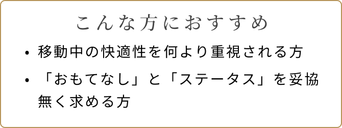 こんな方におすすめ 移動中の快適性を何より重視される方 「おもてなし」と「ステータス」を妥協無く求める方