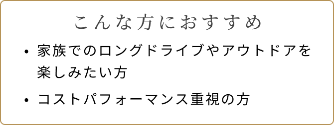 こんな方におすすめ 家族でのロングドライブやアウトドアを楽しみたい方 コストパフォーマンス重視の方