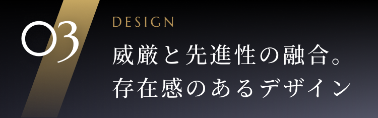 03 DESIGN 威厳と先進性の融合。存在感のあるデザイン