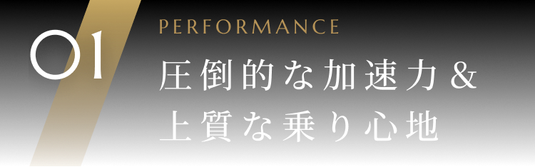 01 PERFORMANCE 圧倒的な加速力&上質な乗り心地