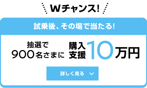 Wチャンス!試乗後、その場で当たる! 抽選で900名さまに 購入支援10万円