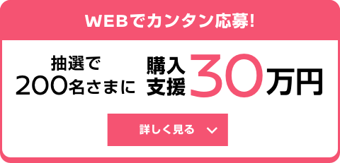 WEBでカンタン応募! 抽選で200名さまに 購入支援30万円