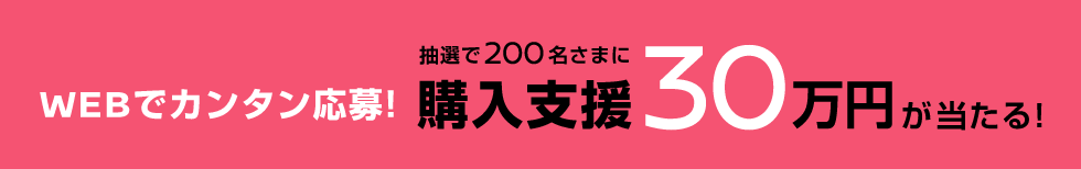 WEBでカンタン応募! 抽選で200名さまに 購入支援30万円が当たる!