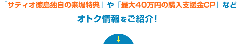 「サティオ徳島独自の来場特典」や「最大40万円の購入支援金CP」などオトク情報をご紹介！