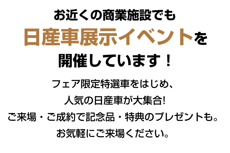 お近くの商業施設でも日産車展示イベントを開催しています！フェア限定特選車をはじめ、人気の日産車が大集合！ご来場・ご成約で記念品・特典のプレゼントも。お気軽にご来場ください。
