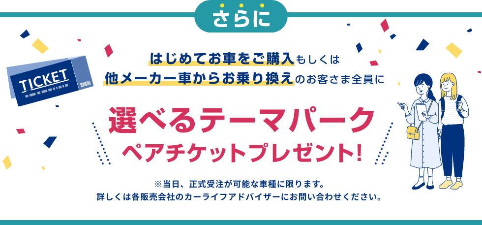 さらに はじめてお車をご購入もしくは他メーカー車からお乗り換えのお客さま全員に 選べるテーマパークペアチケットプレゼント!