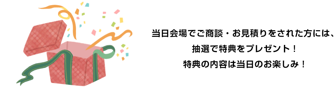 当日会場でご商談・お見積りをされた方には、抽選で特典をプレゼント！特典の内容は当日のお楽しみ！