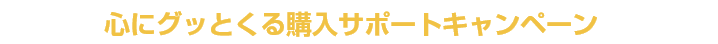まずは心にグッとくる購入サポートキャンペーンに応募！