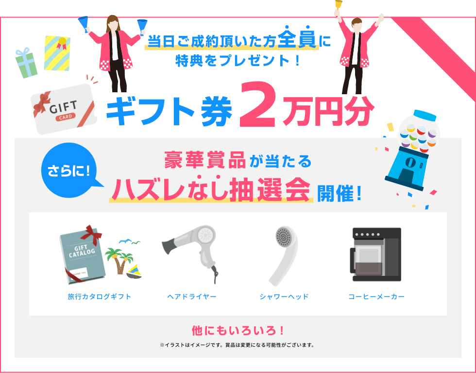 当日ご成約頂いた方全員にギフト券2万円分 さらに! 豪華賞品が当たるハズレなし抽選会開催!