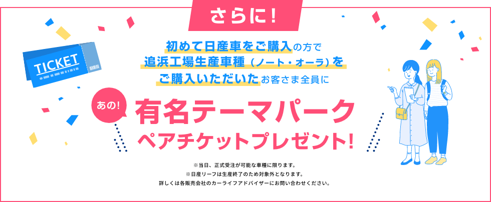 初めて日産車をご購入の方で追浜工場生産車種(ノート・オーラ)をご購入いただいたお客さま全員に あの!有名テーマパークペアチケットプレゼント!