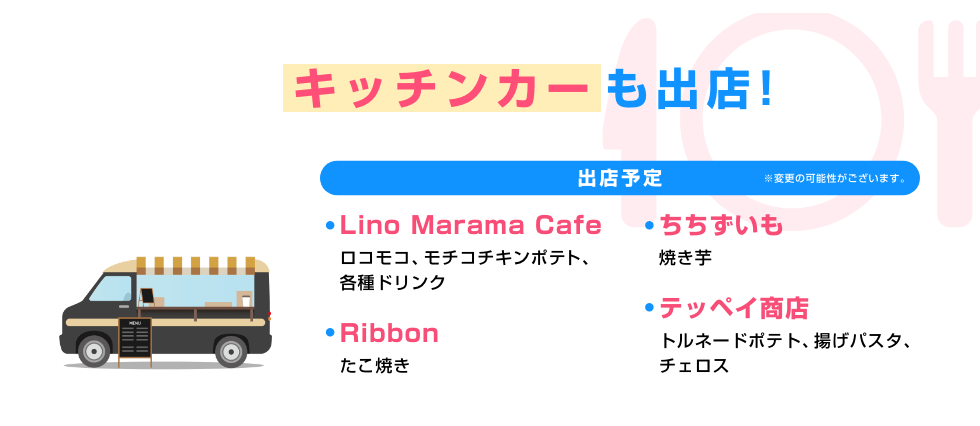 見どころ04 食べる! キッチンカーも出店！ [出店予定 ※変更の可能性がございます] Lino Marama Cafe(ロコモコ、モチコチキンポテト、各種ドリンク)、ちちずいも(焼き芋)、Ribbon(たこ焼き)、テッペイ商店(トルネードポテト、揚げパスタ、チェロス)