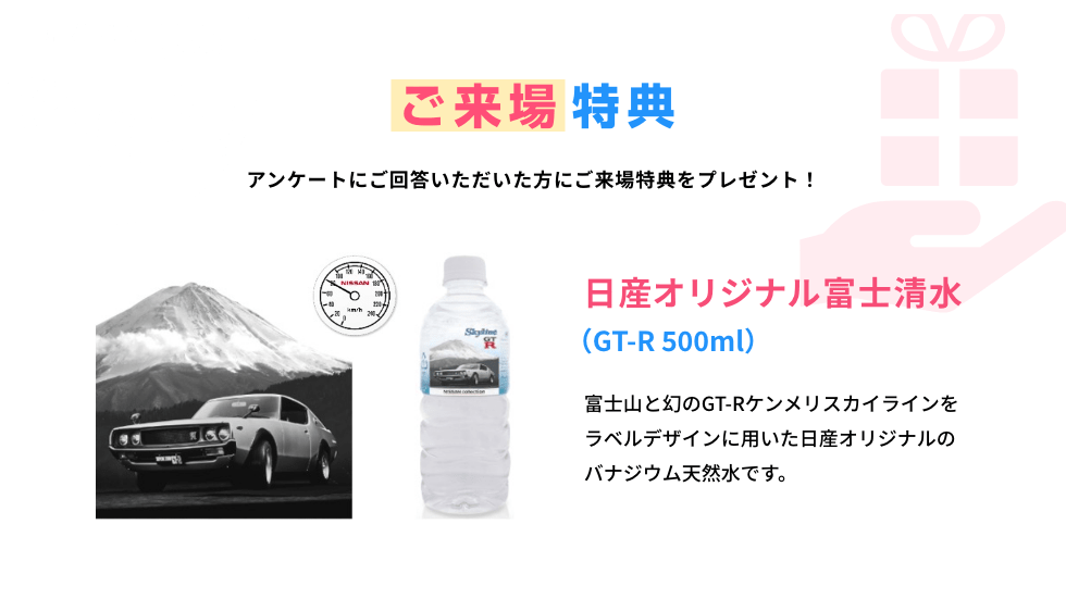 見どころ06 ご来場特典 アンケートにご回答いただいた方にご来場特典をプレゼント！ 日産オリジナル富士清水（GT-R 500ml）富士山と幻のGT-Rケンメリスカイラインをラベルデザインに用いた日産オリジナルのバナジウム天然水です。